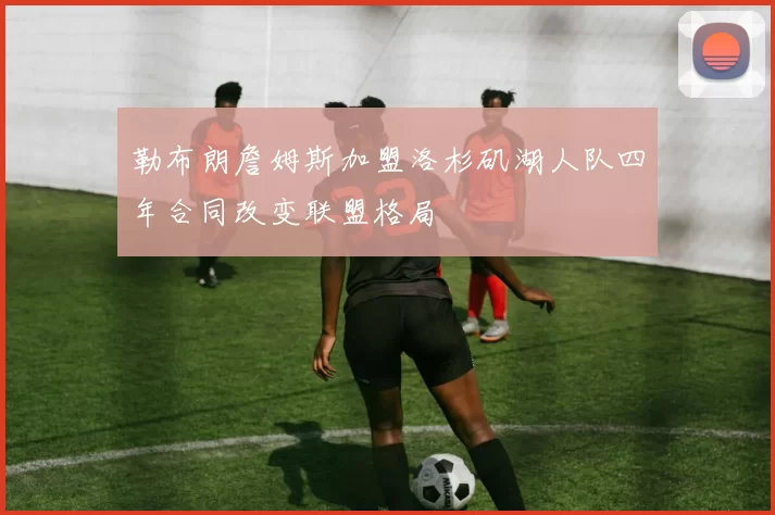 勒布朗詹姆斯加盟洛杉矶湖人队四年合同改变联盟格局