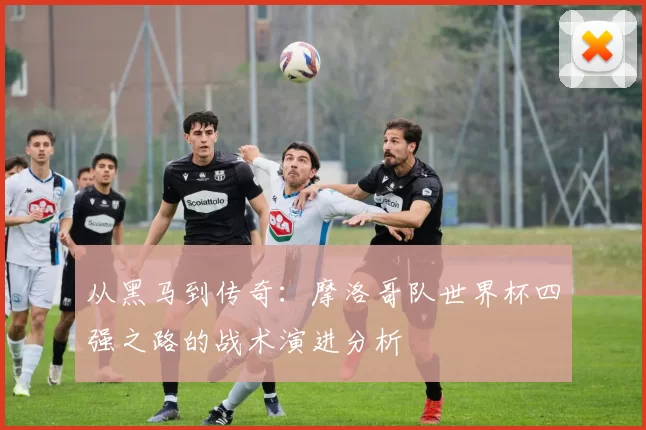 从黑马到传奇:摩洛哥队世界杯四强之路的战术演进分析