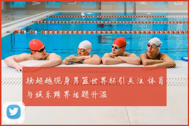 杨超越现身男篮世界杯引关注 体育与娱乐跨界话题升温