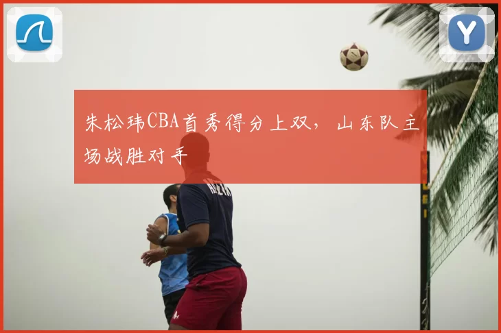 朱松玮CBA首秀得分上双,山东队主场战胜对手