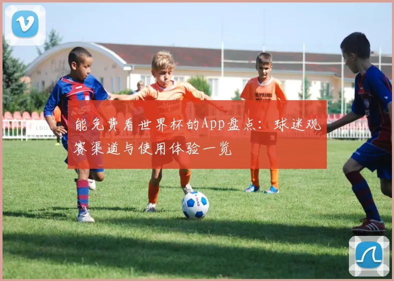 能免费看世界杯的App盘点:球迷观赛渠道与使用体验一览