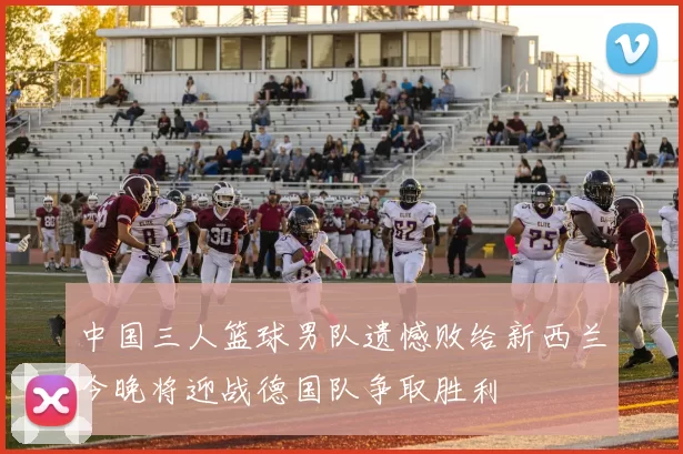 中国三人篮球男队遗憾败给新西兰今晚将迎战德国队争取胜利