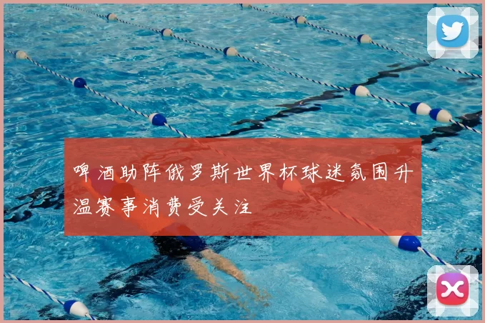 啤酒助阵俄罗斯世界杯球迷氛围升温赛事消费受关注