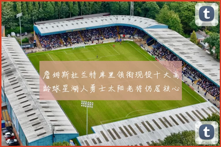 詹姆斯杜兰特库里领衔现役十大高龄球星湖人勇士太阳老将仍居核心