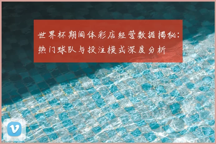 世界杯期间体彩店经营数据揭秘:热门球队与投注模式深度分析