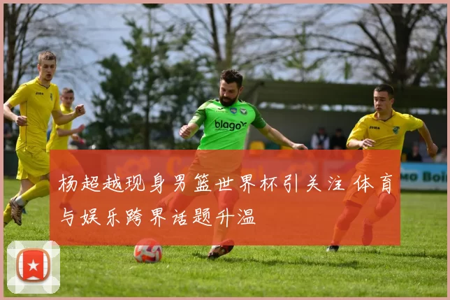 杨超越现身男篮世界杯引关注 体育与娱乐跨界话题升温