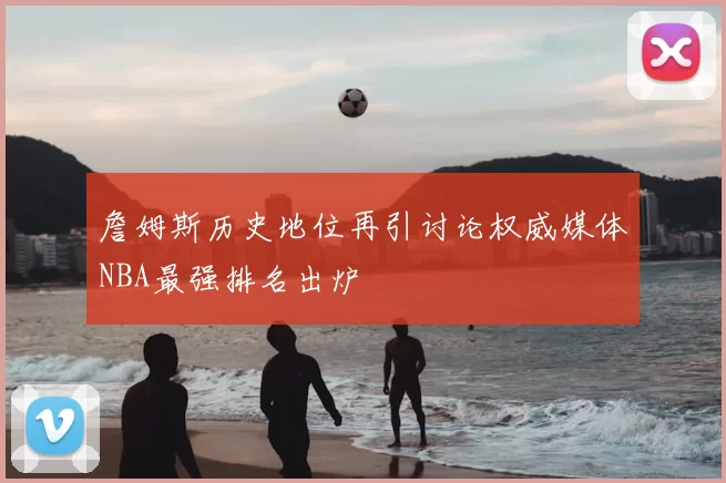 詹姆斯历史地位再引讨论权威媒体NBA最强排名出炉