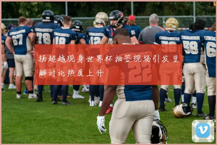 杨超越现身世界杯抽签现场引发豆瓣讨论热度上升