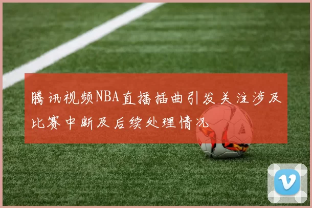腾讯视频NBA直播插曲引发关注涉及比赛中断及后续处理情况