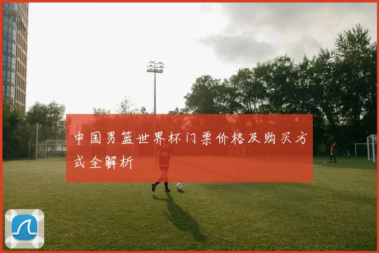 中国男篮世界杯门票价格及购买方式全解析
