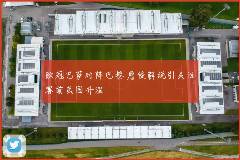 欧冠巴萨对阵巴黎 詹俊解说引关注赛前氛围升温