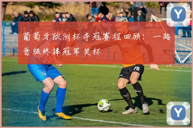 葡萄牙欧洲杯夺冠赛程回顾:一路晋级终捧冠军奖杯