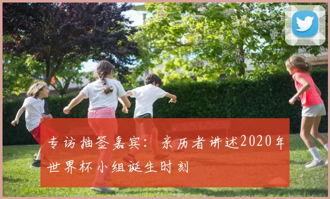专访抽签嘉宾:亲历者讲述2020年世界杯小组诞生时刻
