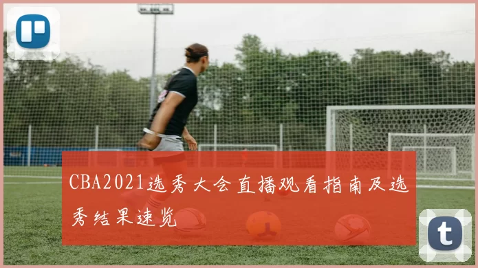 CBA2021选秀大会直播观看指南及选秀结果速览