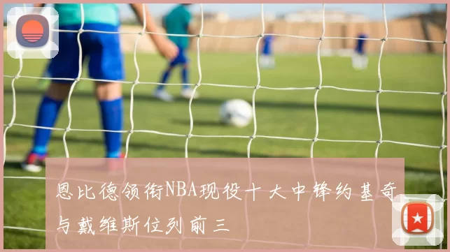 恩比德领衔NBA现役十大中锋约基奇与戴维斯位列前三