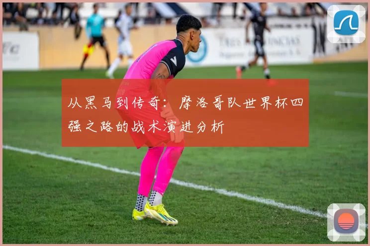 从黑马到传奇:摩洛哥队世界杯四强之路的战术演进分析
