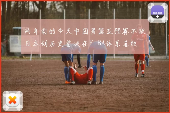两年前的今天中国男篮亚预赛不敌日本创历史首次在FIBA体系落败
