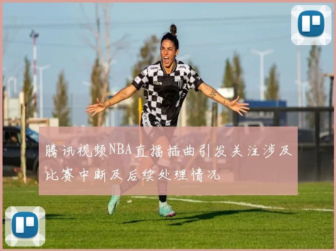 腾讯视频NBA直播插曲引发关注涉及比赛中断及后续处理情况