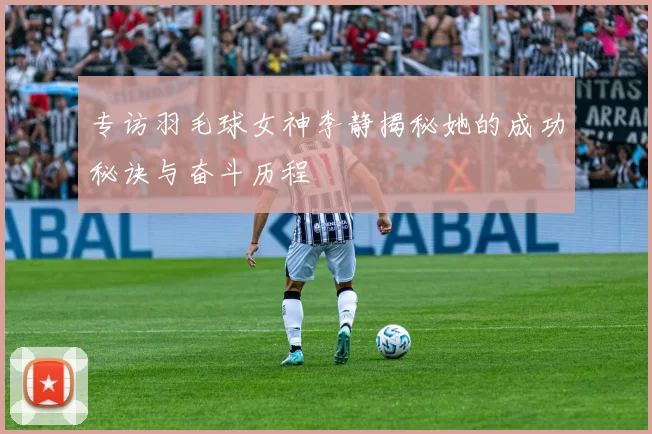 专访羽毛球女神李静揭秘她的成功秘诀与奋斗历程