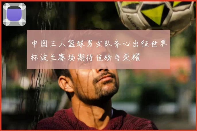 中国三人篮球男女队齐心出征世界杯波兰赛场期待佳绩与荣耀