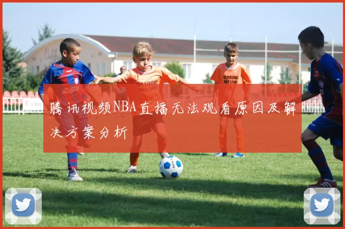 腾讯视频NBA直播无法观看原因及解决方案分析