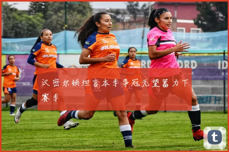 汉密尔顿坦言本季争冠无望蓄力下赛季