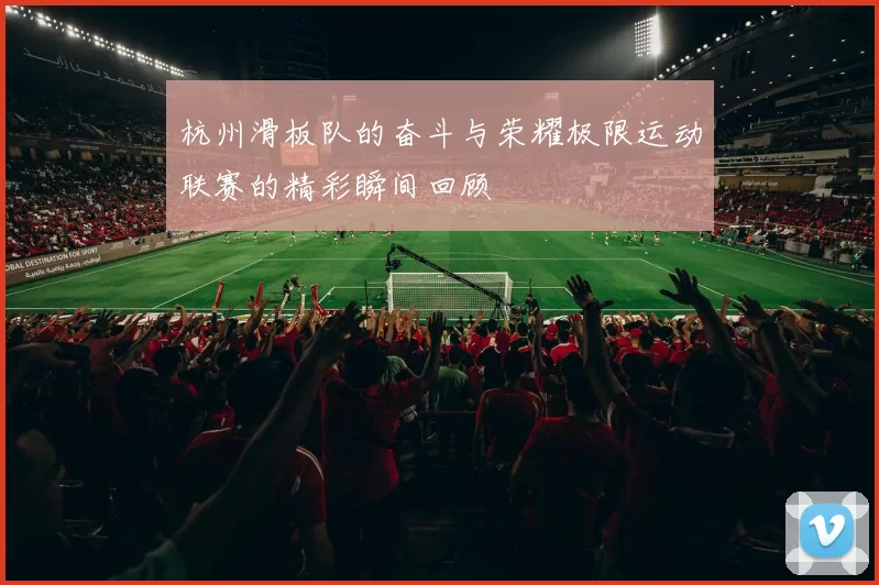 杭州滑板队的奋斗与荣耀极限运动联赛的精彩瞬间回顾