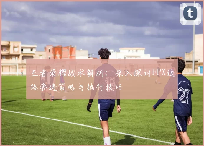 王者荣耀战术解析:深入探讨FPX边路渗透策略与执行技巧