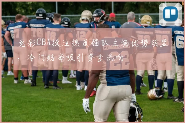 竞彩CBA投注热度强队主场优势明显,冷门赔率吸引资金流向