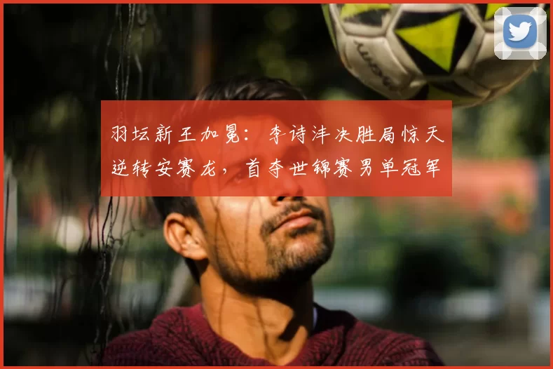 羽坛新王加冕:李诗沣决胜局惊天逆转安赛龙,首夺世锦赛男单冠军