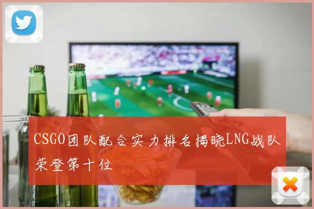 CSGO团队配合实力排名揭晓LNG战队荣登第十位