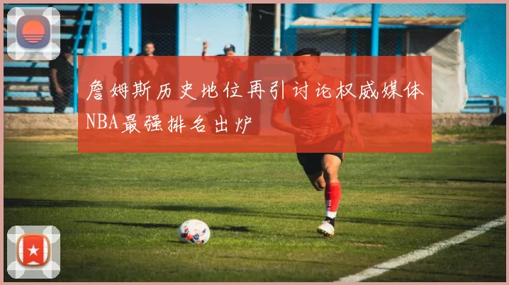 詹姆斯历史地位再引讨论权威媒体NBA最强排名出炉