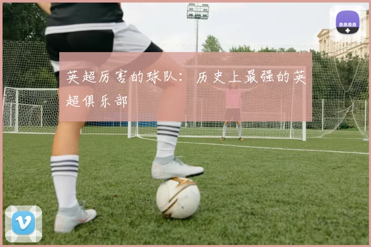 英超厉害的球队：历史上最强的英超俱乐部