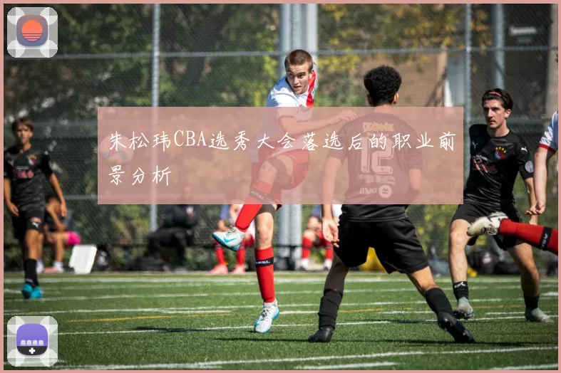 朱松玮CBA选秀大会落选后的职业前景分析