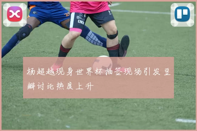 杨超越现身世界杯抽签现场引发豆瓣讨论热度上升