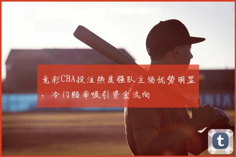 竞彩CBA投注热度强队主场优势明显,冷门赔率吸引资金流向