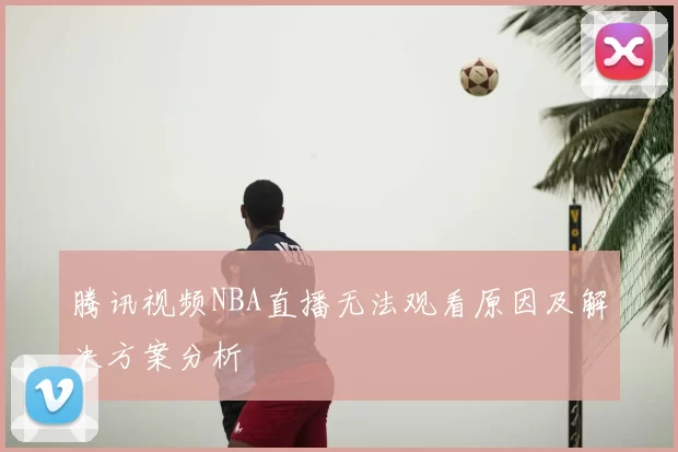 腾讯视频NBA直播无法观看原因及解决方案分析
