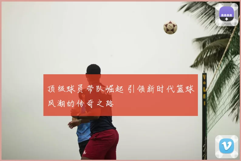 顶级球员带队崛起 引领新时代篮球风潮的传奇之路