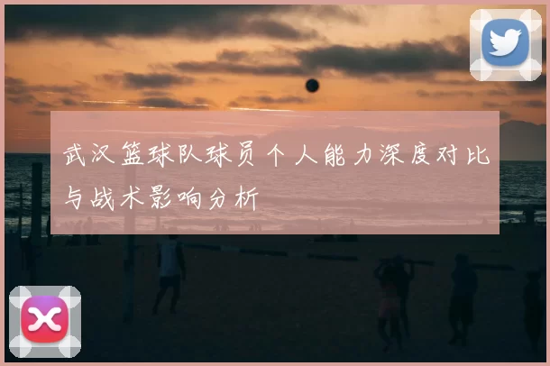 武汉篮球队球员个人能力深度对比与战术影响分析