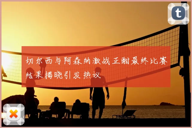 切尔西与阿森纳激战正酣最终比赛结果揭晓引发热议