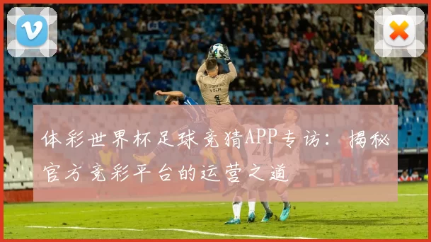 体彩世界杯足球竞猜APP专访:揭秘官方竞彩平台的运营之道