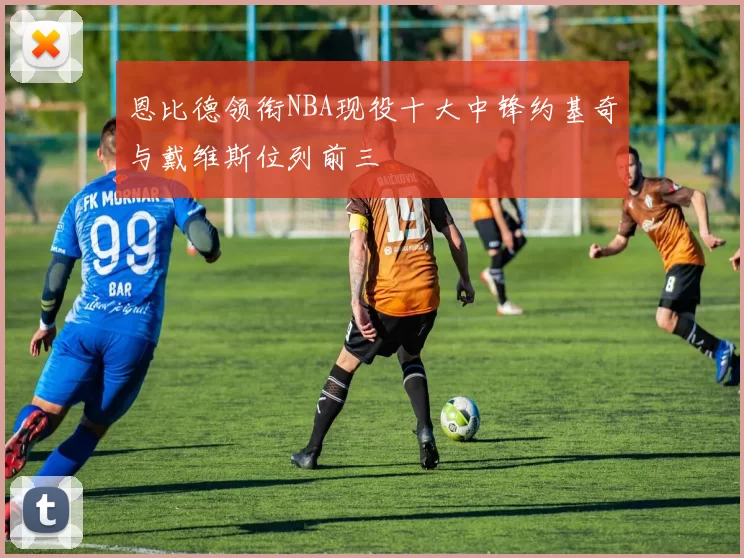 恩比德领衔NBA现役十大中锋约基奇与戴维斯位列前三
