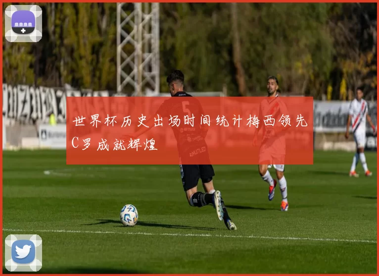 世界杯历史出场时间统计梅西领先C罗成就辉煌