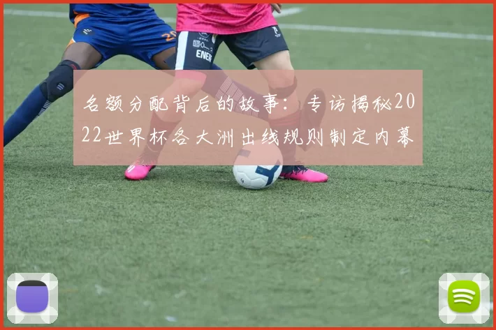 名额分配背后的故事:专访揭秘2022世界杯各大洲出线规则制定内幕