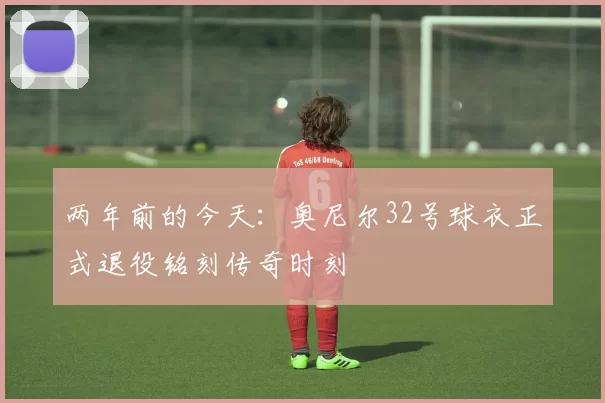 两年前的今天:奥尼尔32号球衣正式退役铭刻传奇时刻