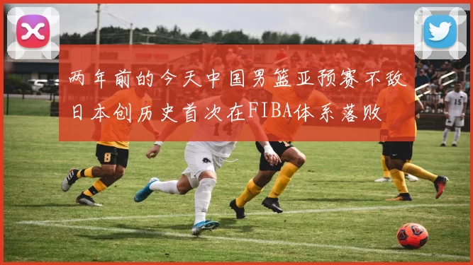 两年前的今天中国男篮亚预赛不敌日本创历史首次在FIBA体系落败