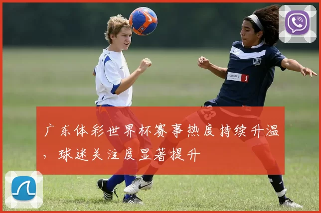 广东体彩世界杯赛事热度持续升温,球迷关注度显著提升