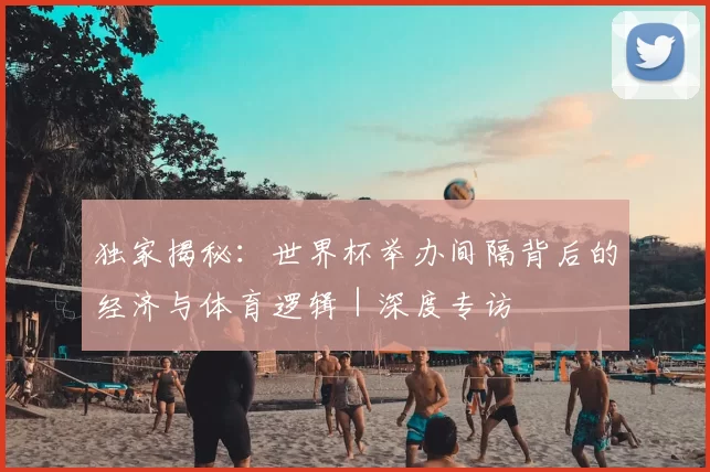 独家揭秘:世界杯举办间隔背后的经济与体育逻辑|深度专访