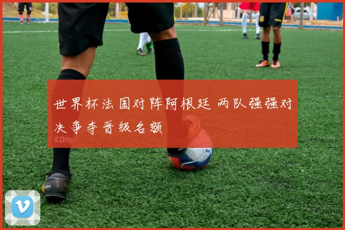 世界杯法国对阵阿根廷 两队强强对决争夺晋级名额