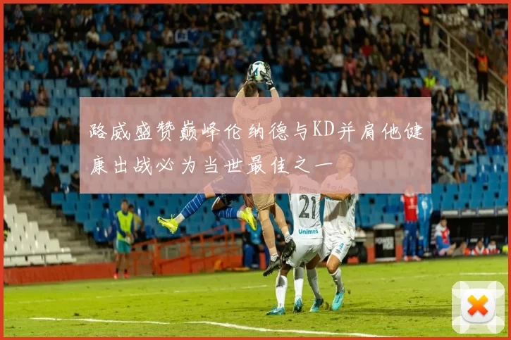 路威盛赞巅峰伦纳德与KD并肩他健康出战必为当世最佳之一